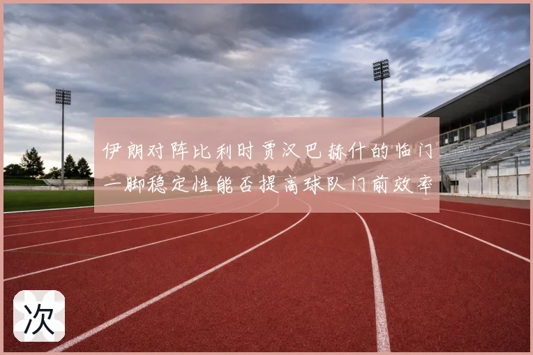 伊朗对阵比利时贾汉巴赫什的临门一脚稳定性能否提高球队门前效率