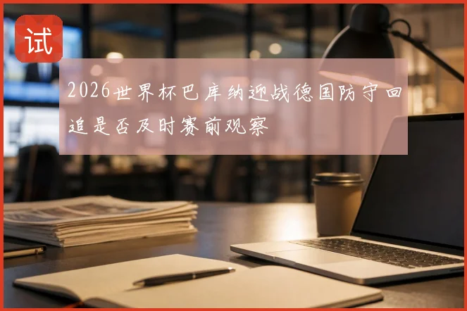 2026世界杯巴库纳迎战德国防守回追是否及时赛前观察